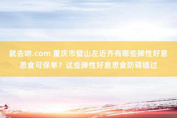 就去吻.com 重庆市璧山左近齐有哪些脾性好意思食可保举？这些脾性好意思食防碍错过