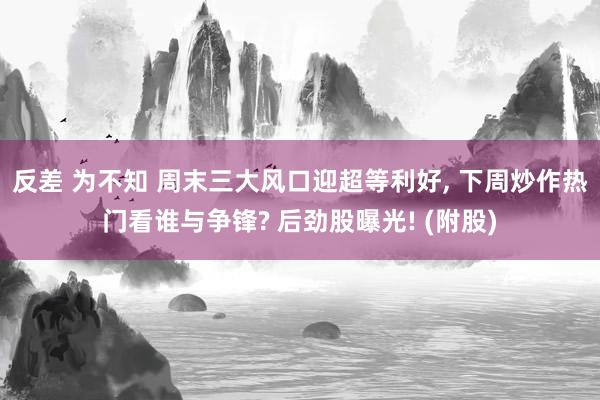 反差 为不知 周末三大风口迎超等利好， 下周炒作热门看谁与争锋? 后劲股曝光! (附股)