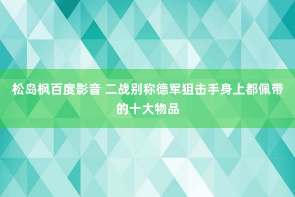 松岛枫百度影音 二战别称德军狙击手身上都佩带的十大物品