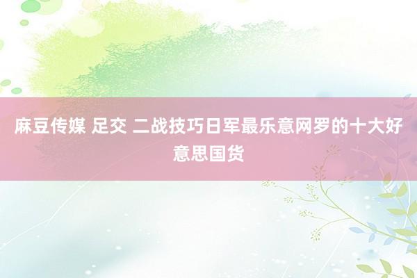 麻豆传媒 足交 二战技巧日军最乐意网罗的十大好意思国货