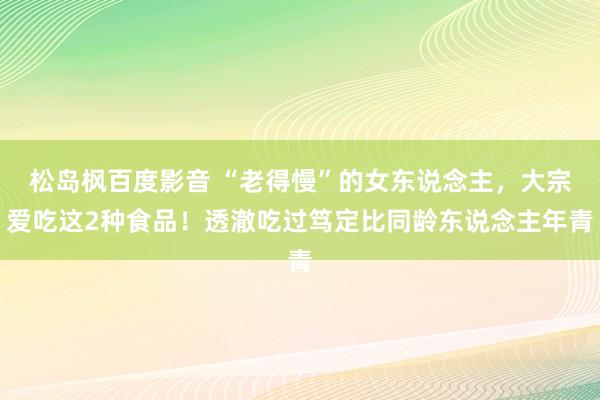 松岛枫百度影音 “老得慢”的女东说念主，大宗爱吃这2种食品！透澈吃过笃定比同龄东说念主年青