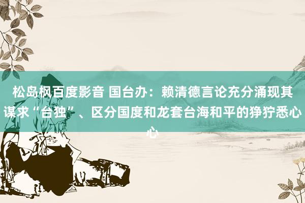 松岛枫百度影音 国台办：赖清德言论充分涌现其谋求“台独”、区分国度和龙套台海和平的狰狞悉心