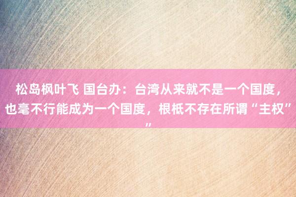 松岛枫叶飞 国台办：台湾从来就不是一个国度，也毫不行能成为一个国度，根柢不存在所谓“主权”