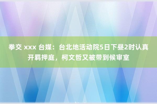 拳交 xxx 台媒：台北地活动院5日下昼2时认真开羁押庭，柯文哲又被带到候审室