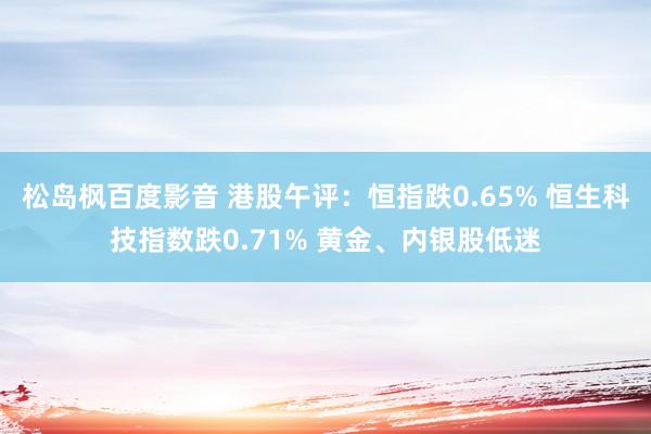 松岛枫百度影音 港股午评：恒指跌0.65% 恒生科技指数跌0.71% 黄金、内银股低迷