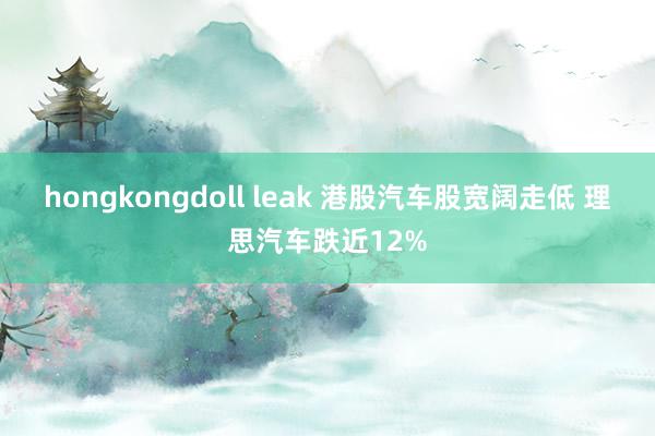 hongkongdoll leak 港股汽车股宽阔走低 理思汽车跌近12%