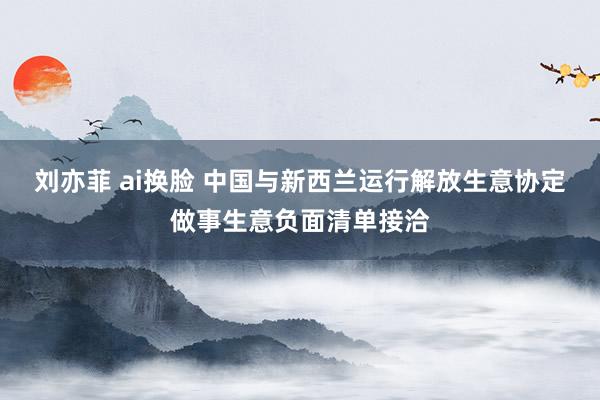 刘亦菲 ai换脸 中国与新西兰运行解放生意协定做事生意负面清单接洽