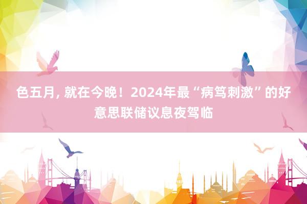 色五月， 就在今晚！2024年最“病笃刺激”的好意思联储议息夜驾临