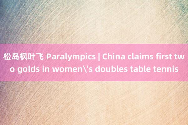 松岛枫叶飞 Paralympics | China claims first two golds in women's doubles table tennis