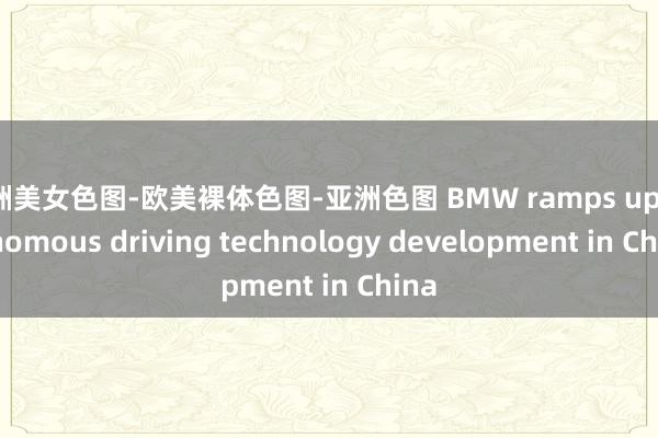 亚洲美女色图-欧美裸体色图-亚洲色图 BMW ramps up autonomous driving technology development in China