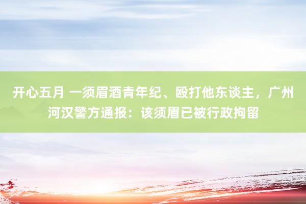 开心五月 一须眉酒青年纪、殴打他东谈主，广州河汉警方通报：该须眉已被行政拘留