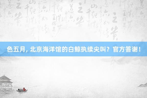 色五月， 北京海洋馆的白鲸执续尖叫？官方答谢！