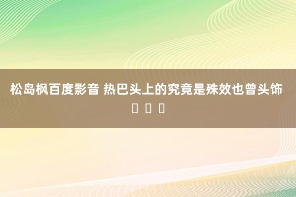 松岛枫百度影音 热巴头上的究竟是殊效也曾头饰 ​​​