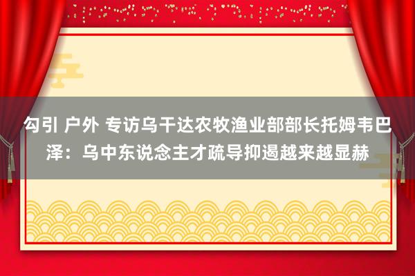 勾引 户外 专访乌干达农牧渔业部部长托姆韦巴泽：乌中东说念主才疏导抑遏越来越显赫