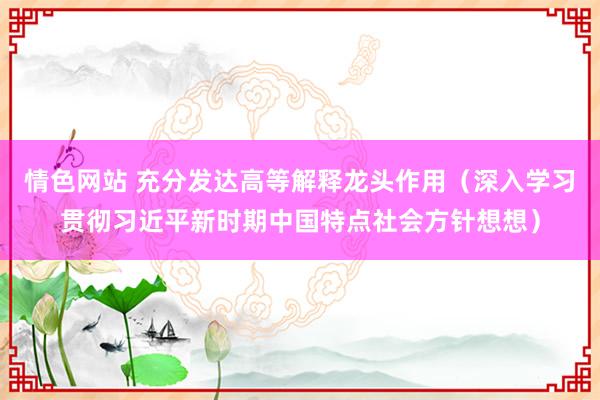 情色网站 充分发达高等解释龙头作用（深入学习贯彻习近平新时期中国特点社会方针想想）