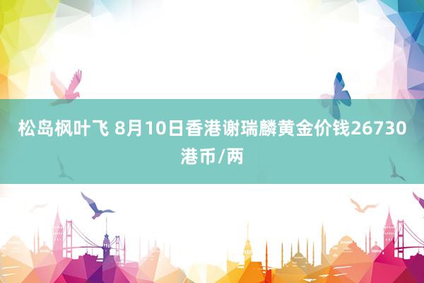 松岛枫叶飞 8月10日香港谢瑞麟黄金价钱26730港币/两