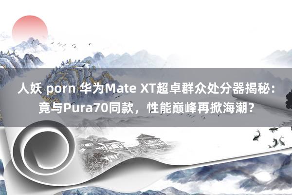 人妖 porn 华为Mate XT超卓群众处分器揭秘：竟与Pura70同款，性能巅峰再掀海潮？