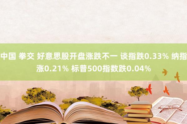 中国 拳交 好意思股开盘涨跌不一 谈指跌0.33% 纳指涨0.21% 标普500指数跌0.04%