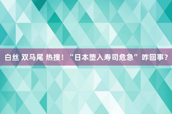 白丝 双马尾 热搜！“日本堕入寿司危急” 咋回事？