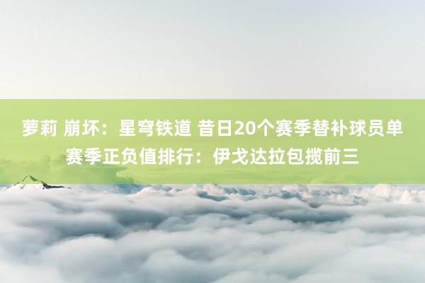 萝莉 崩坏：星穹铁道 昔日20个赛季替补球员单赛季正负值排行：伊戈达拉包揽前三