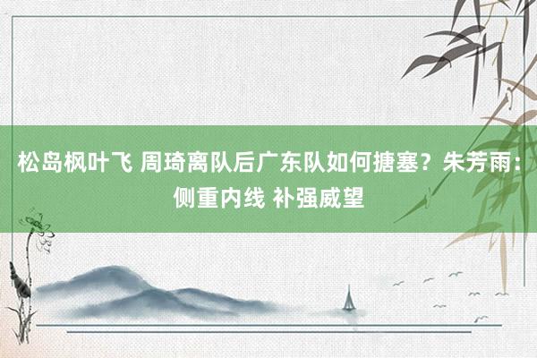 松岛枫叶飞 周琦离队后广东队如何搪塞？朱芳雨：侧重内线 补强威望