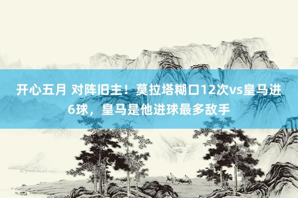 开心五月 对阵旧主！莫拉塔糊口12次vs皇马进6球，皇马是他进球最多敌手