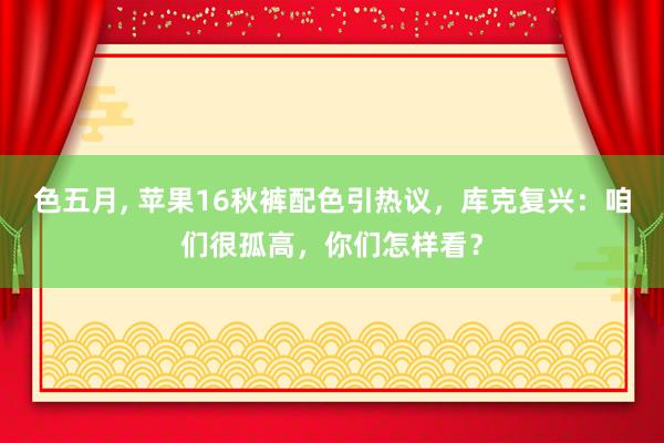 色五月， 苹果16秋裤配色引热议，库克复兴：咱们很孤高，你们怎样看？