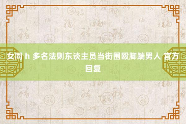 女同 h 多名法则东谈主员当街围殴脚踹男人 官方回复