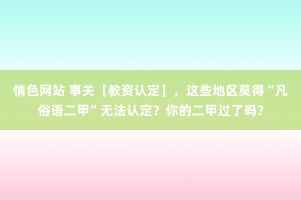 情色网站 事关【教资认定】，这些地区莫得“凡俗语二甲”无法认定？你的二甲过了吗？