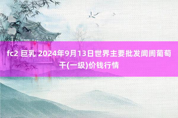 fc2 巨乳 2024年9月13日世界主要批发阛阓葡萄干(一级)价钱行情