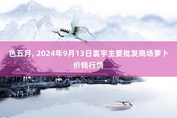 色五月， 2024年9月13日寰宇主要批发商场萝卜价钱行情