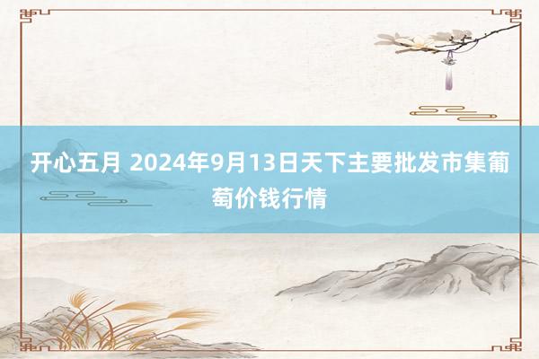 开心五月 2024年9月13日天下主要批发市集葡萄价钱行情