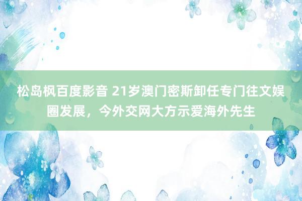 松岛枫百度影音 21岁澳门密斯卸任专门往文娱圈发展，今外交网大方示爱海外先生