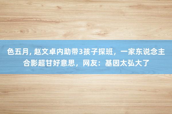 色五月， 赵文卓内助带3孩子探班，一家东说念主合影超甘好意思，网友：基因太弘大了