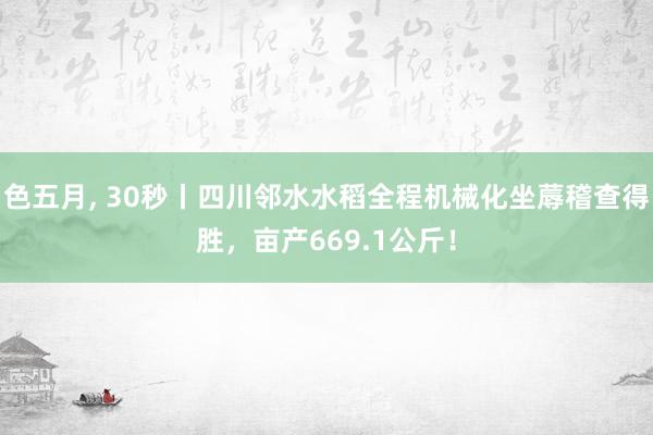 色五月， 30秒丨四川邻水水稻全程机械化坐蓐稽查得胜，亩产669.1公斤！