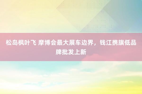 松岛枫叶飞 摩博会最大展车边界，钱江携旗低品牌批发上新