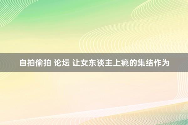 自拍偷拍 论坛 让女东谈主上瘾的集结作为