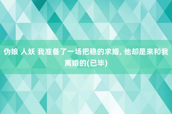 伪娘 人妖 我准备了一场把稳的求婚， 他却是来和我离婚的(已毕)