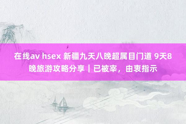 在线av hsex 新疆九天八晚超属目门道 9天8晚旅游攻略分享｜已被宰，由衷指示