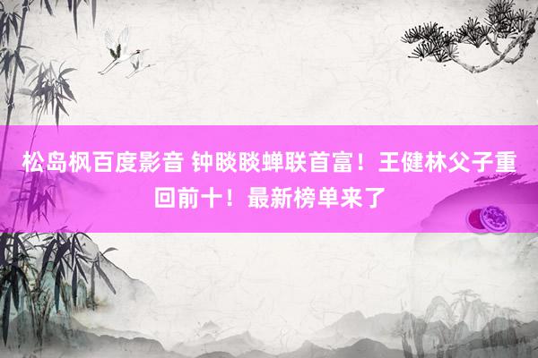 松岛枫百度影音 钟睒睒蝉联首富！王健林父子重回前十！最新榜单来了