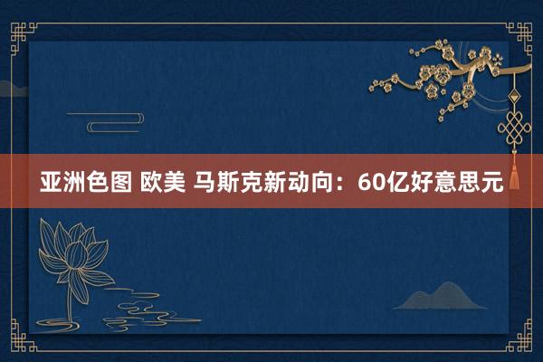 亚洲色图 欧美 马斯克新动向：60亿好意思元