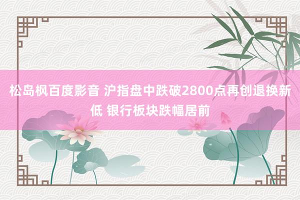 松岛枫百度影音 沪指盘中跌破2800点再创退换新低 银行板块跌幅居前