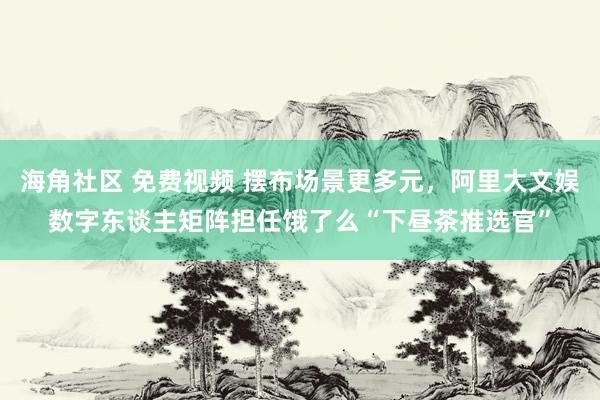 海角社区 免费视频 摆布场景更多元，阿里大文娱数字东谈主矩阵担任饿了么“下昼茶推选官”