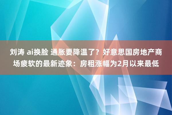 刘涛 ai换脸 通胀要降温了？好意思国房地产商场疲软的最新迹象：房租涨幅为2月以来最低