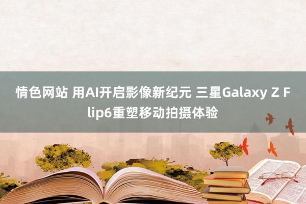 情色网站 用AI开启影像新纪元 三星Galaxy Z Flip6重塑移动拍摄体验