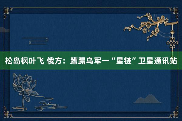 松岛枫叶飞 俄方：蹧蹋乌军一“星链”卫星通讯站