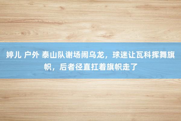 婷儿 户外 泰山队谢场闹乌龙，球迷让瓦科挥舞旗帜，后者径直扛着旗帜走了