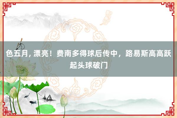 色五月， 漂亮！费南多得球后传中，路易斯高高跃起头球破门