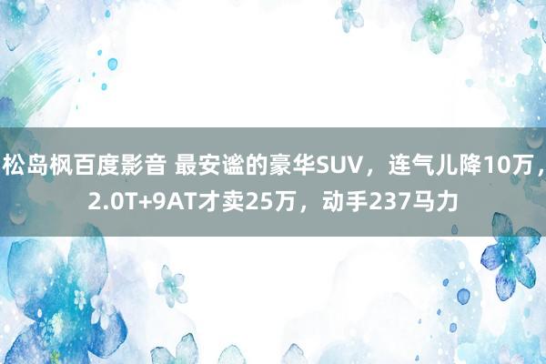 松岛枫百度影音 最安谧的豪华SUV，连气儿降10万，2.0T+9AT才卖25万，动手237马力