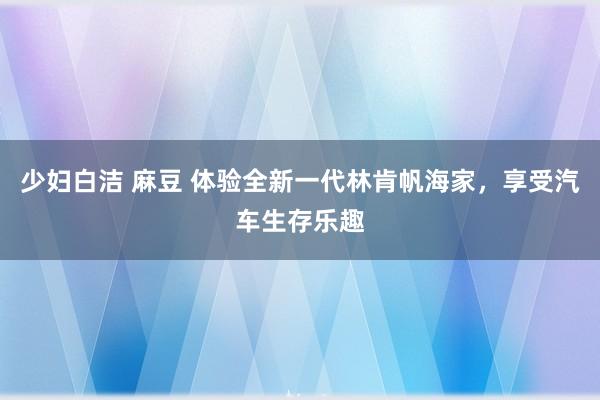 少妇白洁 麻豆 体验全新一代林肯帆海家，享受汽车生存乐趣